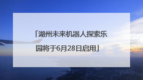 湖州未来机器人探索乐园将于6月28日启用