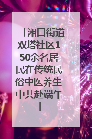湘口街道双塔社区150余名居民在传统民俗中医养生中共赴端午