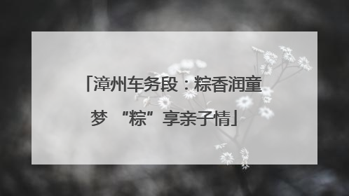 漳州车务段：粽香润童梦 “粽”享亲子情