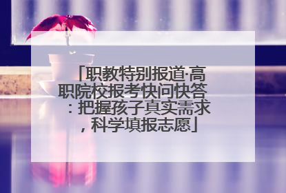 职教特别报道·高职院校报考快问快答：把握孩子真实需求，科学填报志愿