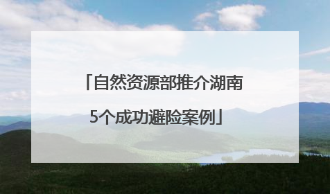 自然资源部推介湖南5个成功避险案例