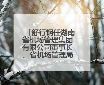 舒行钢任湖南省机场管理集团有限公司董事长、省机场管理局局长