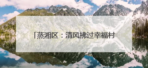 蒸湘区：清风拂过幸福村，文明绘就乡村新画卷