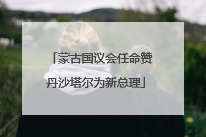 蒙古国议会任命赞丹沙塔尔为新总理