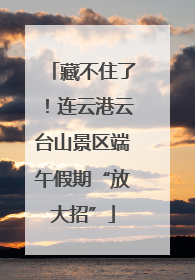 藏不住了！连云港云台山景区端午假期“放大招”
