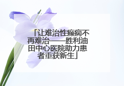 让难治性癫痫不再难治——胜利油田中心医院助力患者重获新生