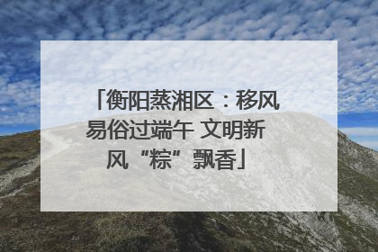 衡阳蒸湘区：移风易俗过端午 文明新风“粽”飘香