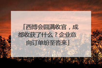 西博会圆满收官，成都收获了什么？企业意向订单纷至沓来