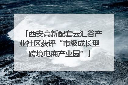 西安高新配套云汇谷产业社区获评“市级成长型跨境电商产业园”