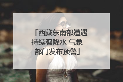 西藏东南部遭遇持续强降水 气象部门发布预警