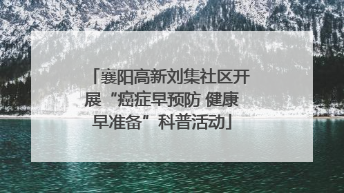 襄阳高新刘集社区开展“癌症早预防 健康早准备”科普活动