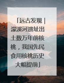 远古发现｜濛溪河遗址出土数万年前核桃，我国先民食用核桃历史大幅提前