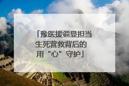 豫医援疆显担当 生死营救背后的用“心”守护