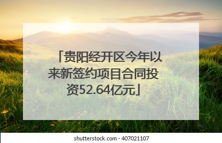 贵阳经开区今年以来新签约项目合同投资52.64亿元