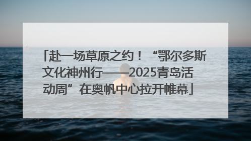 赴一场草原之约！“鄂尔多斯文化神州行——2025青岛活动周”在奥帆中心拉开帷幕