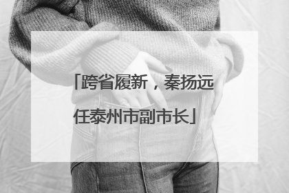 跨省履新，秦扬远任泰州市副市长
