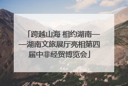 跨越山海 相约湖南——湖南文旅展厅亮相第四届中非经贸博览会