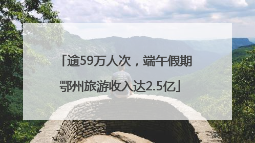 逾59万人次，端午假期鄂州旅游收入达2.5亿