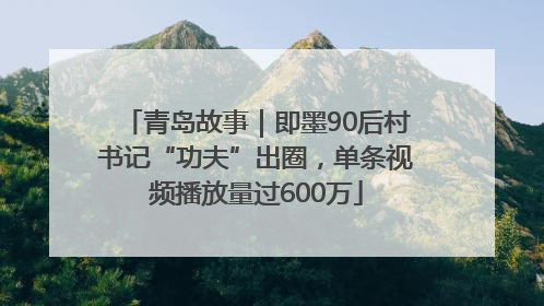 青岛故事｜即墨90后村书记“功夫”出圈，单条视频播放量过600万