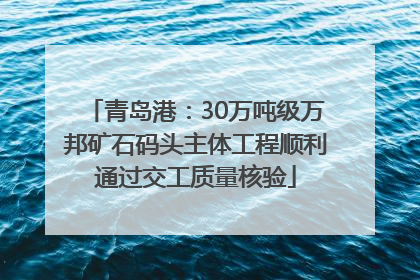青岛港：30万吨级万邦矿石码头主体工程顺利通过交工质量核验
