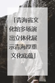 青海省文化馆多场演出立体化展示青海厚重文化底蕴
