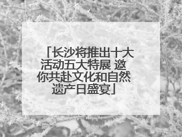 长沙将推出十大活动五大特展 邀你共赴文化和自然遗产日盛宴