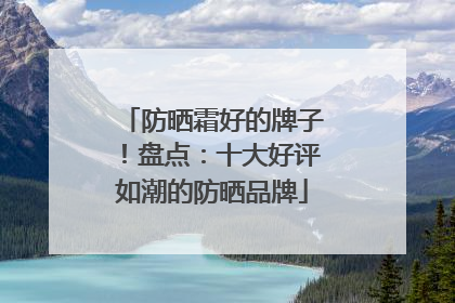 防晒霜好的牌子！盘点：十大好评如潮的防晒品牌