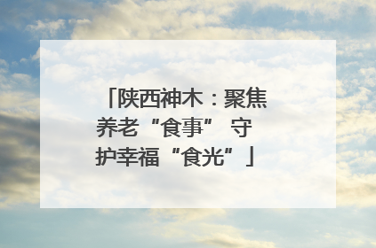陕西神木：聚焦养老“食事” 守护幸福“食光”