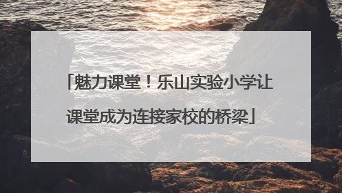 魅力课堂！乐山实验小学让课堂成为连接家校的桥梁