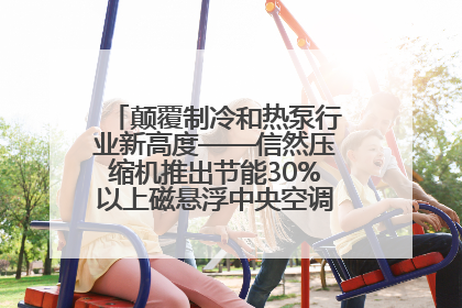 颠覆制冷和热泵行业新高度——信然压缩机推出节能30%以上磁悬浮中央空调和磁悬浮热泵