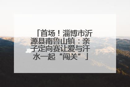 首场！淄博市沂源县南鲁山镇：亲子定向赛让爱与汗水一起“闯关”