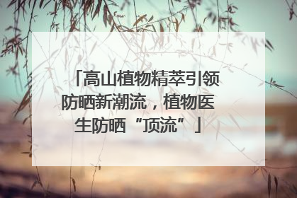 高山植物精萃引领防晒新潮流，植物医生防晒“顶流”
