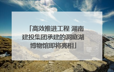 高效推进工程 湖南建投集团承建的洞庭湖博物馆即将亮相