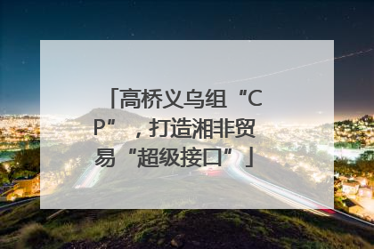 高桥义乌组“CP”，打造湘非贸易“超级接口”