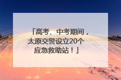 高考、中考期间，太原交警设立20个应急救助站！