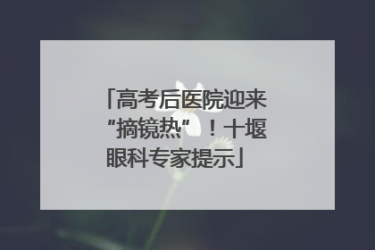 高考后医院迎来“摘镜热”！十堰眼科专家提示