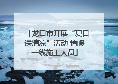 龙口市开展“夏日送清凉”活动 情暖一线施工人员