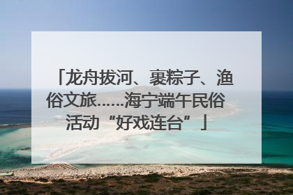 龙舟拔河、裹粽子、渔俗文旅……海宁端午民俗活动“好戏连台”
