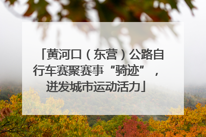 黄河口（东营）公路自行车赛聚赛事“骑迹”，迸发城市运动活力