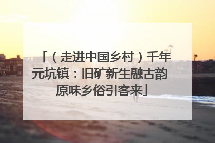（走进中国乡村）千年元坑镇：旧矿新生融古韵 原味乡俗引客来