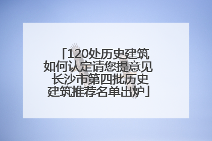 120处历史建筑如何认定请您提意见 长沙市第四批历史建筑推荐名单出炉