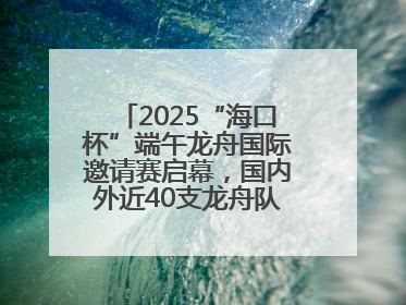 2025“海口杯”端午龙舟国际邀请赛启幕，国内外近40支龙舟队竞逐海甸溪
