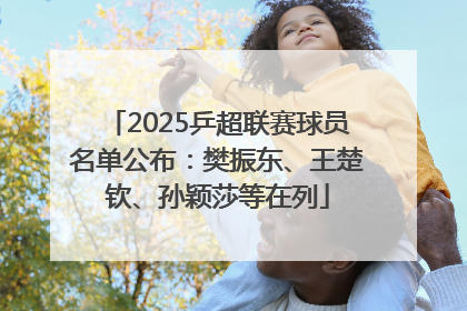 2025乒超联赛球员名单公布：樊振东、王楚钦、孙颖莎等在列