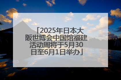 2025年日本大阪世博会中国馆福建活动周将于5月30日至6月1日举办