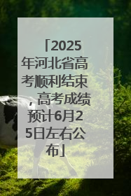 2025年河北省高考顺利结束，高考成绩预计6月25日左右公布