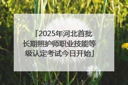 2025年河北首批长期照护师职业技能等级认定考试今日开始