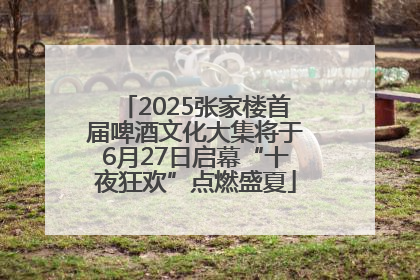 2025张家楼首届啤酒文化大集将于6月27日启幕“十夜狂欢”点燃盛夏