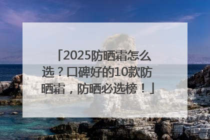 2025防晒霜怎么选？口碑好的10款防晒霜，防晒必选榜！