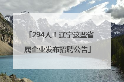294人！辽宁这些省属企业发布招聘公告