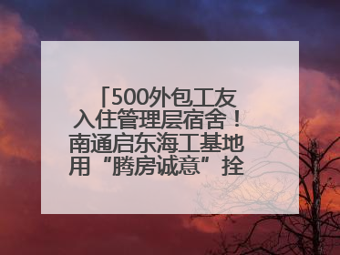 500外包工友入住管理层宿舍！南通启东海工基地用“腾房诚意”拴心留人